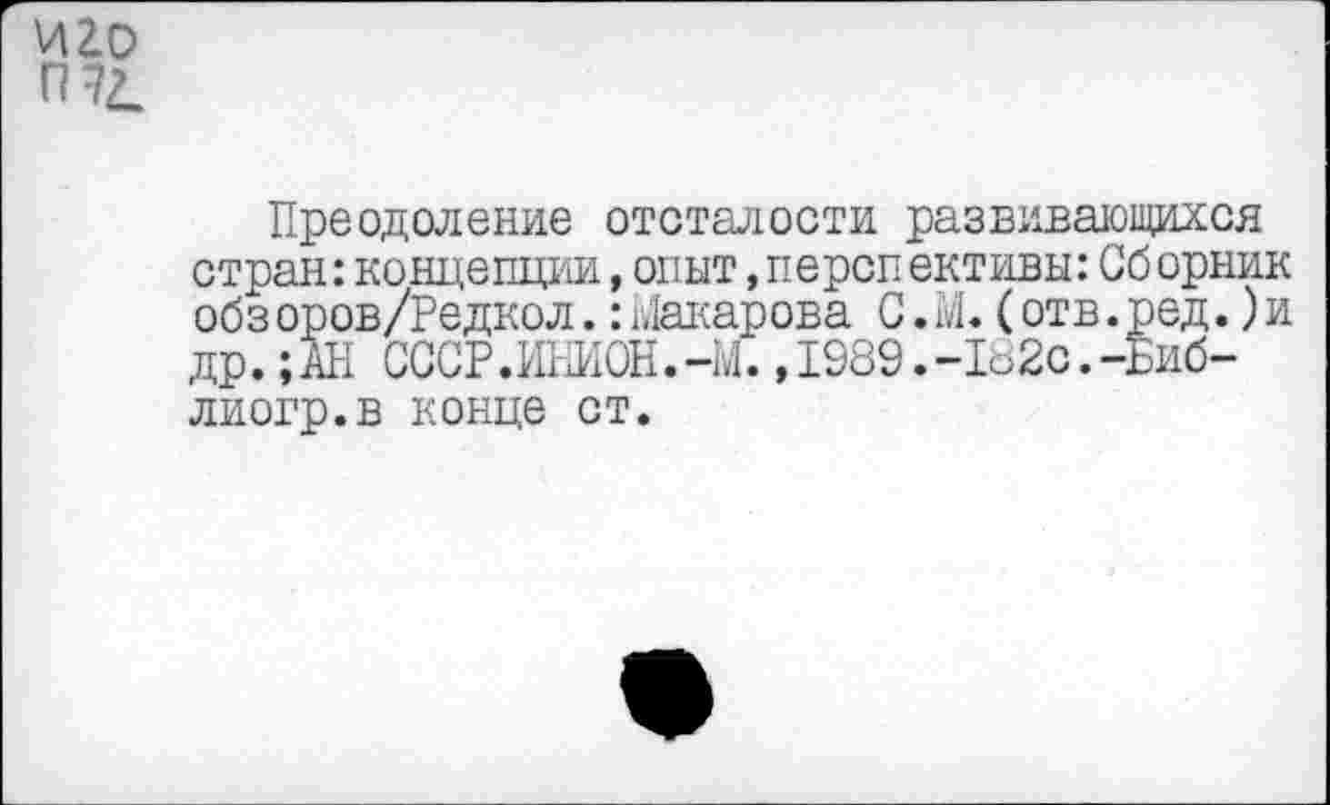 ﻿иго
П72.
Преодоление отсталости развивающихся стран:концепции,опыт,перспективы:Сб орник обз оров/Редкол.:Макарова С.М.(отв.ред.)и др.; АН СССР.ИНИОН.-М.,1989.-182с.-Биб-лиогр.в конце ст.